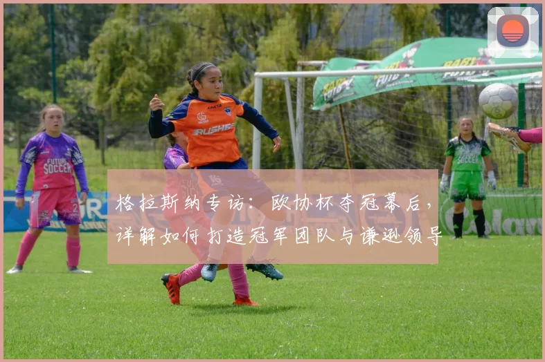 格拉斯纳专访：欧协杯夺冠幕后，详解如何打造冠军团队与谦逊领导力