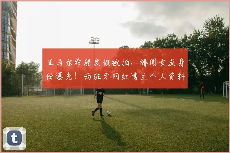 亚马尔希腊度假被拍，绯闻女友身份曝光！西班牙网红博主个人资料揭秘