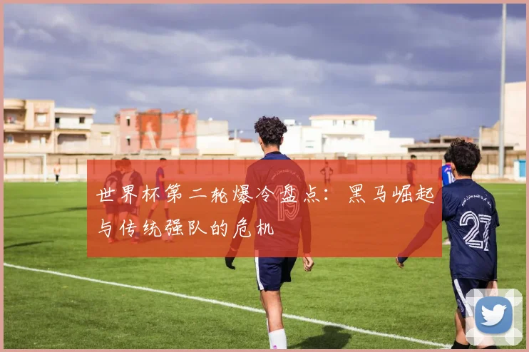 世界杯第二轮爆冷盘点：黑马崛起与传统强队的危机