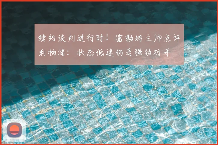 续约谈判进行时!富勒姆主帅点评利物浦:状态低迷仍是强劲对手