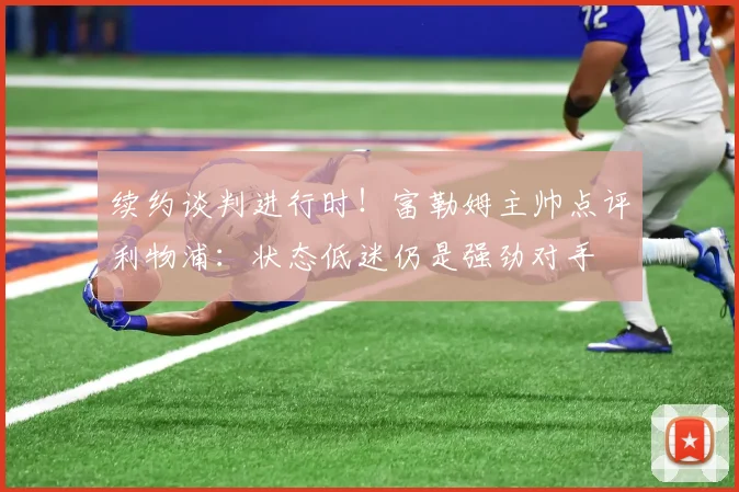 续约谈判进行时！富勒姆主帅点评利物浦：状态低迷仍是强劲对手
