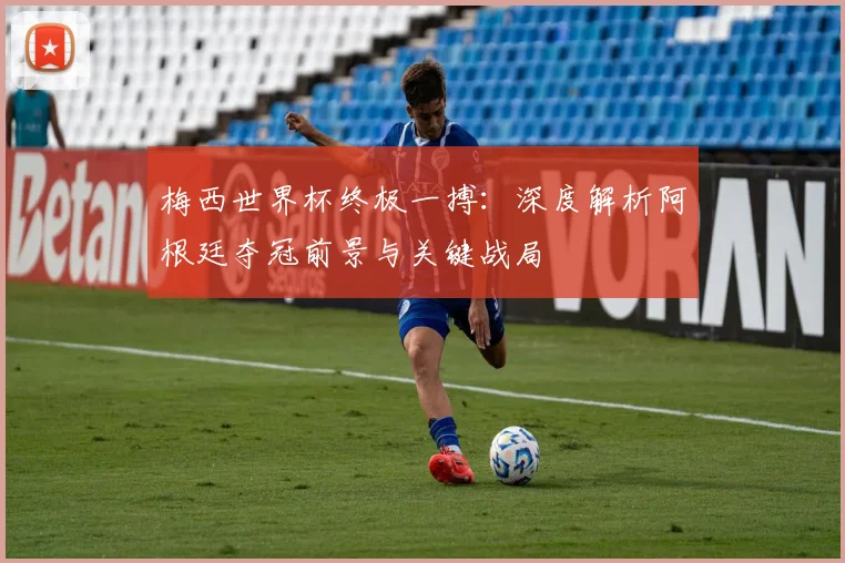 梅西世界杯终极一搏：深度解析阿根廷夺冠前景与关键战局