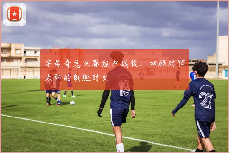 字母哥总决赛经典战役：回顾对阵太阳的制胜时刻