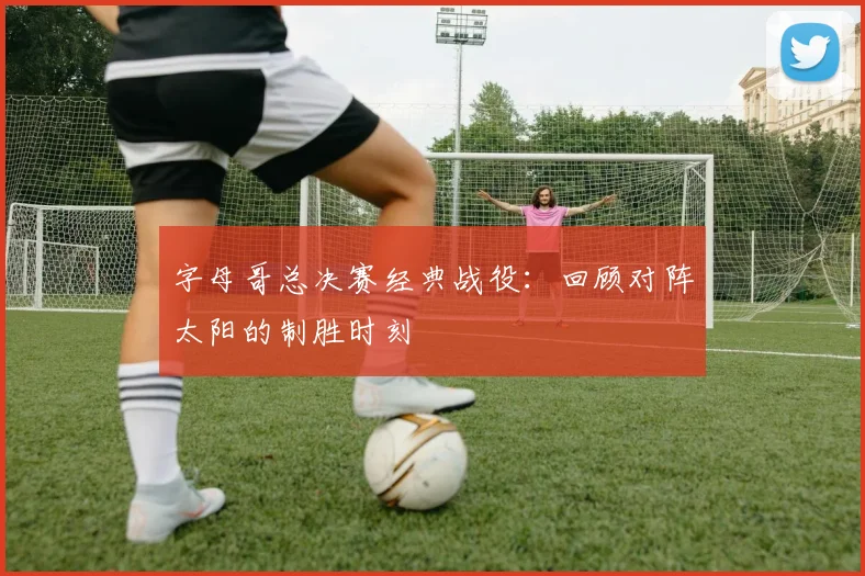 字母哥总决赛经典战役：回顾对阵太阳的制胜时刻