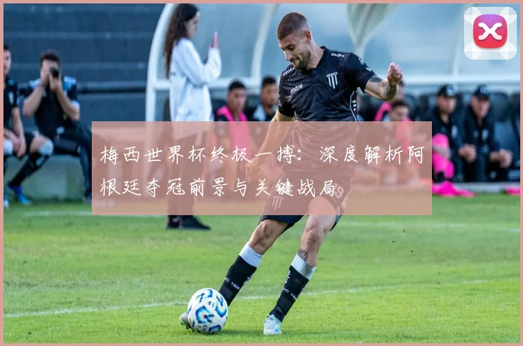 梅西世界杯终极一搏：深度解析阿根廷夺冠前景与关键战局